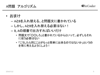 A問題 アルゴリズム
• おまけ
– AとBを入れ替える、と問題文に書かれている
– しかし、AとBを入れ替える必要はない！
– B, Aの順番で出力すればいいだけ
• 問題文で「○○しろ」と書かれているからといって、必ずしもそれ
に従う必要はない
• 「こうしたら同じことがもっと簡単に出来るのではないか」というの
を常に考えるようにしよう！
2014/7/12 9
 