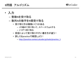 B問題 アルゴリズム 
•入力 
–整数Nを受け取る 
–数列Aの数字をN個受け取る 
•受け取り方は複数いくつかある 
–1行纏めて受け取って、スペースでsplitする 
–1つずつ受け取る 
•言語によって受け取りやすい書き方が違う！ 
•詳しくはpracticeで確認しよう！ 
–http://practice.contest.atcoder.jp/tasks/practice_1 
2014/11/22 
11  