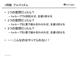 C問題 アルゴリズム 
•1つの質問だったら？ 
–ForループでK回回せば、全通り試せる 
•2つの質問だったら？ 
–Forループを2重で組み合わせれば、全通り試せる 
•3つの質問だったら？ 
–Forループを3重で組み合わせれば、全通り試せる 
•・・・・こんなのはやってられない！ 
2014/11/22  