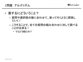 C問題 アルゴリズム 
•要するにどういうこと？ 
–質問や選択肢の数に合わせて、潜って行くように探索し ていく！ 
–こうすることで、全ての質問の組み合わせに対して調べる ことが出来る！ 
•でもどう組むの？ 
2014/11/22  