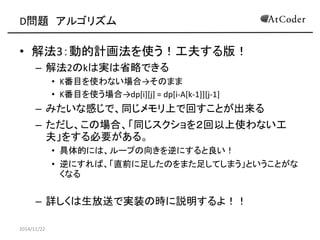 D問題 アルゴリズム 
•解法3：動的計画法を使う！工夫する版！ 
–解法2のkは実は省略できる 
•K番目を使わない場合→そのまま 
•K番目を使う場合→dp[i][j] = dp[i-A[k-1]][j-1] 
–みたいな感じで、同じメモリ上で回すことが出来る 
–ただし、この場合、「同じスクショを２回以上使わない工 夫」をする必要がある。 
•具体的には、ループの向きを逆にすると良い！ 
•逆にすれば、「直前に足したのをまた足してしまう」ということがな くなる 
–詳しくは生放送で実装の時に説明するよ！！ 
2014/11/22 