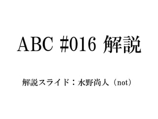 ABC #016解説 
解説スライド：水野尚人（not）  