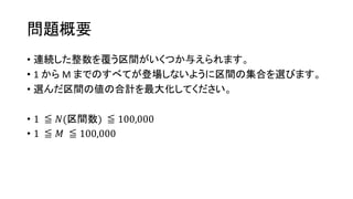 問題概要
• 連続した整数を覆う区間がいくつか与えられます。
• 1 から M までのすべてが登場しないように区間の集合を選びます。
• 選んだ区間の値の合計を最大化してください。
• 1 ≦ 𝑁(区間数) ≦ 100,000
• 1 ≦ 𝑀 ≦ 100,000
 