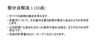 部分点解法 1 (30点)
• すべての区間の集合を考えます。
• 各数字について、その数字を覆う区間が集合にあるかどうかを判定
します。
• どの区間にも含まれなかった数字があれば成立、そうでなければ不
成立です。
• 全体の計算量はO(𝑁 ∗ 𝑀 ∗ 2 𝑁) などになります。
 