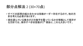 部分点解法 2 (30+70点)
• すべての区間の組み合わせは指数オーダー存在するので、他の方
針を考える必要があります。
• 現在選んでいる集合がどの数字を覆っているかを情報として保存す
る方針では、保存すべき状態数が2 𝑀 個あり、これも大きいです。
 