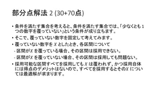 部分点解法 2 (30+70点)
• 条件を満たす集合を考えると、条件を満たす集合では、「少なくとも 1
つの数字を覆っていない」という条件が成り立ちます。
• そこで、覆っていない数字を固定して考えてみます。
• 覆っていない数字を 𝑋 としたとき、各区間について
- 区間が𝑋 を覆っている場合、その区間は採用できない。
- 区間が𝑋 を覆っていない場合、その区間は採用しても問題ない。
• 採用可能な区間すべてを採用しても 𝑋 は覆われず、かつ採用自体
には得点のデメリットはないので、すべてを採用するとその𝑋 につい
ては最適解が求まります。
 