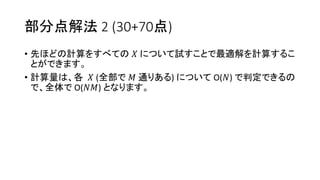 部分点解法 2 (30+70点)
• 先ほどの計算をすべての 𝑋 について試すことで最適解を計算するこ
とができます。
• 計算量は、各 𝑋 (全部で 𝑀 通りある) について O(𝑁) で判定できるの
で、全体で O(𝑁𝑀) となります。
 