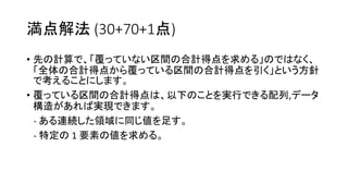 満点解法 (30+70+1点)
• 先の計算で、「覆っていない区間の合計得点を求める」のではなく、
「全体の合計得点から覆っている区間の合計得点を引く」という方針
で考えることにします。
• 覆っている区間の合計得点は、以下のことを実行できる配列,データ
構造があれば実現できます。
- ある連続した領域に同じ値を足す。
- 特定の 1 要素の値を求める。
 