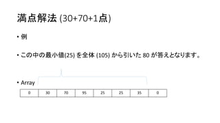 満点解法 (30+70+1点)
• 例
• この中の最小値(25) を全体 (105) から引いた 80 が答えとなります。
• Array
0 30 70 95 25 25 35 0
 