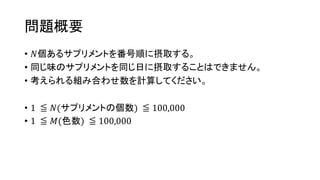 問題概要
• 𝑁個あるサプリメントを番号順に摂取する。
• 同じ味のサプリメントを同じ日に摂取することはできません。
• 考えられる組み合わせ数を計算してください。
• 1 ≦ 𝑁(サプリメントの個数) ≦ 100,000
• 1 ≦ 𝑀(色数) ≦ 100,000
 