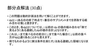 部分点解法 (30点)
• この問題は動的計画法を用いて解くことができます。
• dp[i] = (ある日の終了時点で i 番目のサプリメントまでを摂取する組
み合わせ数) と置きます。
• このとき、各dp[i]については、i 以前の dp の値の組み合わせ「例で
見るようにある連続したdpの値の合計」となります。
• これは、i まで食べる日の前日に j まで食べた場合に j 以前の食べ
方がdp[j]通りあることから言えます。
• 例でもわかるように実は条件を満たすj はある連続した領域になりま
す。
 