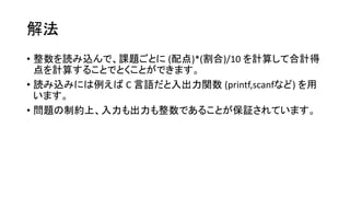 解法
• 整数を読み込んで、課題ごとに (配点)*(割合)/10 を計算して合計得
点を計算することでとくことができます。
• 読み込みには例えば C 言語だと入出力関数 (printf,scanfなど) を用
います。
• 問題の制約上、入力も出力も整数であることが保証されています。
 