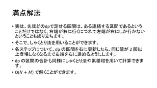 満点解法
• 実は、先ほどのdpで足せる区間は、ある連続する区間であるという
ことだけではなく、右端が右に行くにつれて左端が右にしか行かない
ということも成り立ちます。
• そこで、しゃくとり法を用いることができます。
• 各ステップについて、dp の区間を右に更新したら、同じ値が 2 回以
上登場しなくなるまで左端を右に進めるようにします。
• dp の区間の合計も同様にしゃくとり法や累積和を用いて計算できま
す。
• O(𝑁 + 𝑀) で解くことができます。
 
