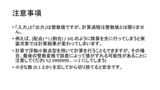 注意事項
• 「入力」と「出力」は整数値ですが、計算過程は整数値とは限りませ
ん。
• 例えば、(配点) * ( (割合) / 10) のように除算を先に行ってしまうと実
装次第では計算結果が変わってしまいます。
• 計算で浮動小数点型を用いて計算を行うこともできますが、その場
合、最後の整数変換で誤差によって値がずれる可能性があることに
注意してください(2.9999999… -> 2 にしてしまう)
• 小さな数 (0.1 とか) を足してから切り捨てると安全です。
 