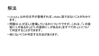 解法
• c,h,o,k,u 以外の文字が登場すれば、choku 語ではないことがわかり
ます。
• 問題は ch が正しく登場しているかについてですが、これは、「c の直
後に h があるか」と「h の直前に c があるか」をすべての c,h につい
て判定することができます。
• 他にもいくつか判定する方法があります。
 