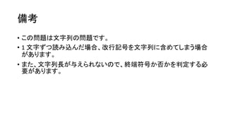 備考
• この問題は文字列の問題です。
• 1 文字ずつ読み込んだ場合、改行記号を文字列に含めてしまう場合
があります。
• また、文字列長が与えられないので、終端符号か否かを判定する必
要があります。
 