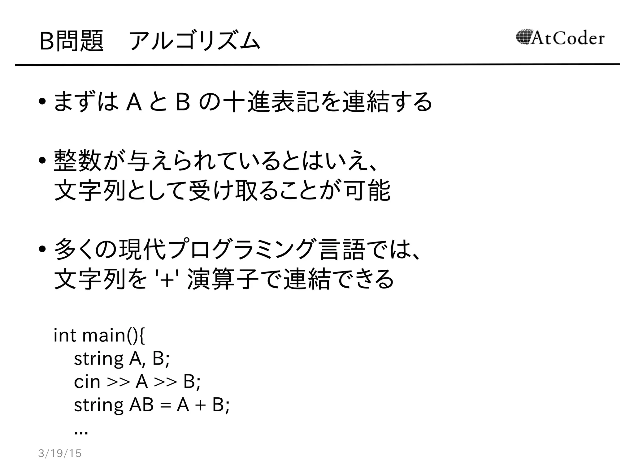 B問題　アルゴリズム
• まずは A と B の十進表記を連結する
• 整数が与えられているとはいえ、
文字列として受け取ることが可能
• 多くの現代プログラミング言語では、
文字列を '+' 演算子で連結できる
int main(){
string A, B;
cin >> A >> B;
string AB = A + B;
...
3/19/15
 