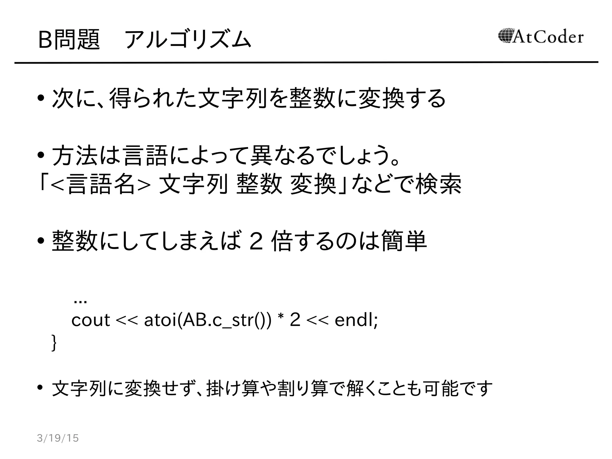 B問題　アルゴリズム
• 次に、得られた文字列を整数に変換する
• 方法は言語によって異なるでしょう。
「<言語名> 文字列 整数 変換」などで検索
• 整数にしてしまえば 2 倍するのは簡単
...
cout << atoi(AB.c_str()) * 2 << endl;
}
• 文字列に変換せず、掛け算や割り算で解くことも可能です
3/19/15
 