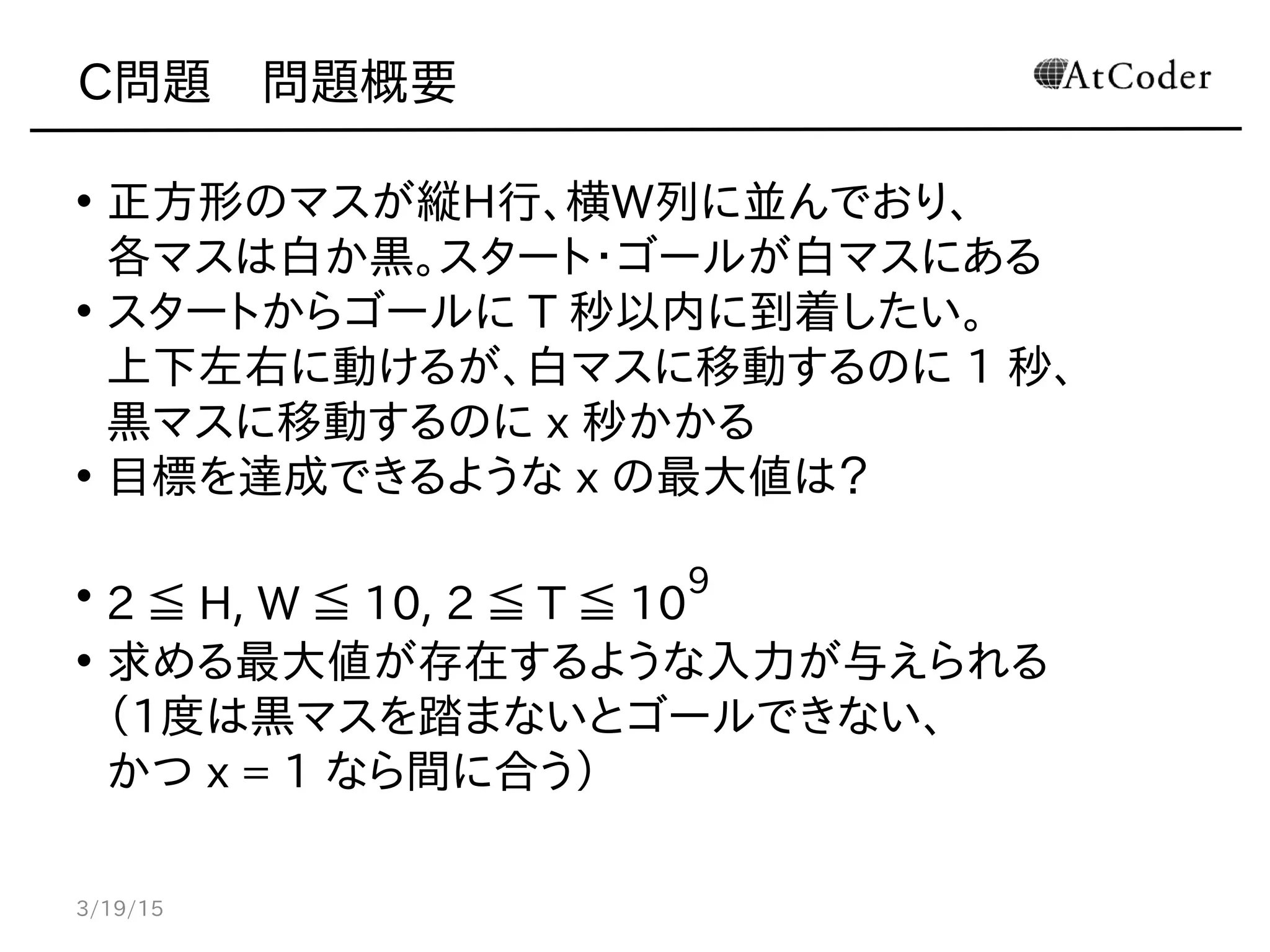 C問題　問題概要
• 正方形のマスが縦H行、横W列に並んでおり、
各マスは白か黒。スタート・ゴールが白マスにある
• スタートからゴールに T 秒以内に到着したい。
上下左右に動けるが、白マスに移動するのに 1 秒、
黒マスに移動するのに x 秒かかる
• 目標を達成できるような x の最大値は？
• 2 ≦ H, W ≦ 10, 2 ≦ T ≦ 10
9
• 求める最大値が存在するような入力が与えられる
（1度は黒マスを踏まないとゴールできない、
かつ x = 1 なら間に合う）
3/19/15
 