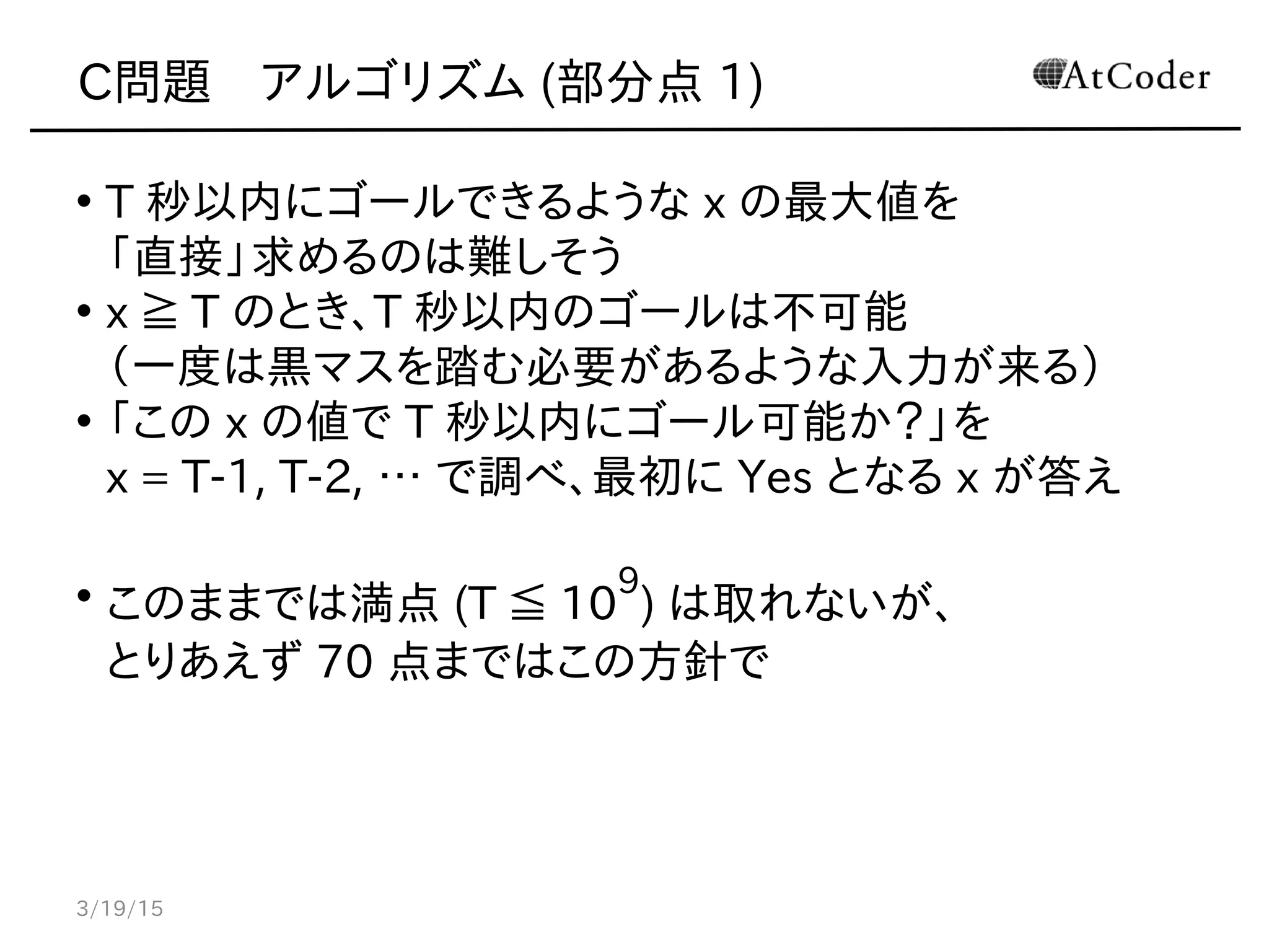 C問題　アルゴリズム (部分点 1)
• T 秒以内にゴールできるような x の最大値を
「直接」求めるのは難しそう
• x ≧ T のとき、T 秒以内のゴールは不可能
（一度は黒マスを踏む必要があるような入力が来る）
• 「この x の値で T 秒以内にゴール可能か？」を
x = T-1, T-2, … で調べ、最初に Yes となる x が答え
• このままでは満点 (T ≦ 10
9
) は取れないが、
とりあえず 70 点まではこの方針で
3/19/15
 