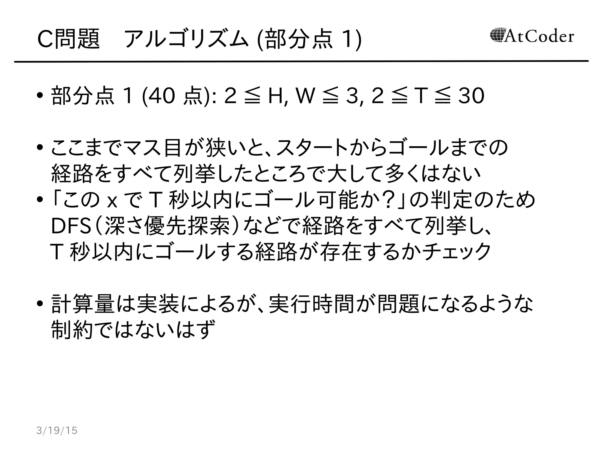 C問題　アルゴリズム (部分点 1)
• 部分点 1 (40 点): 2 ≦ H, W ≦ 3, 2 ≦ T ≦ 30
• ここまでマス目が狭いと、スタートからゴールまでの
経路をすべて列挙したところで大して多くはない
• 「この x で T 秒以内にゴール可能か？」の判定のため
DFS（深さ優先探索）などで経路をすべて列挙し、
T 秒以内にゴールする経路が存在するかチェック
• 計算量は実装によるが、実行時間が問題になるような
制約ではないはず
3/19/15
 