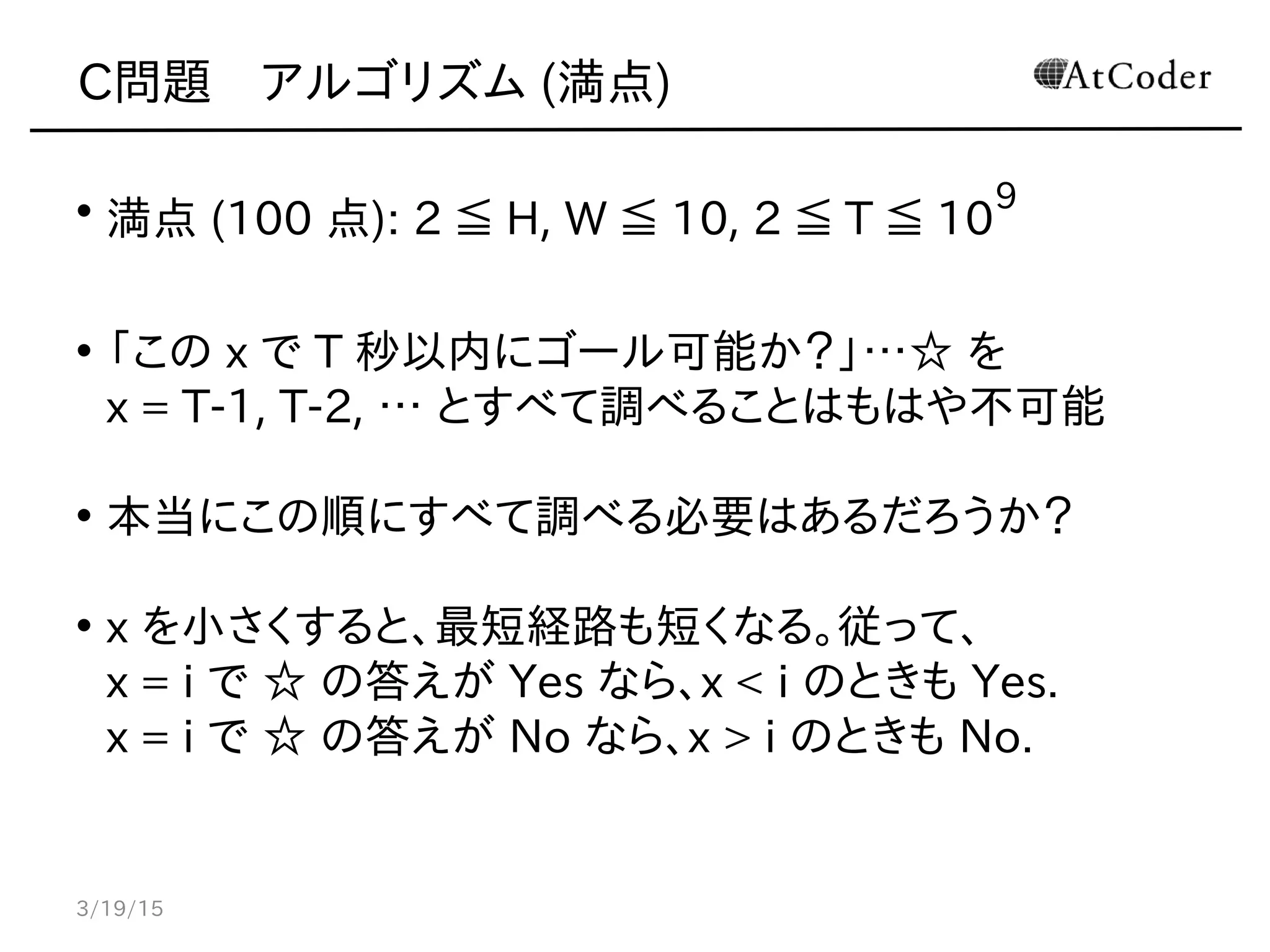 C問題　アルゴリズム (満点)
• 満点 (100 点): 2 ≦ H, W ≦ 10, 2 ≦ T ≦ 10
9
• 「この x で T 秒以内にゴール可能か？」…☆ を
x = T-1, T-2, … とすべて調べることはもはや不可能
• 本当にこの順にすべて調べる必要はあるだろうか？
• x を小さくすると、最短経路も短くなる。従って、
x = i で ☆ の答えが Yes なら、x < i のときも Yes.
x = i で ☆ の答えが No なら、x > i のときも No.
3/19/15
 