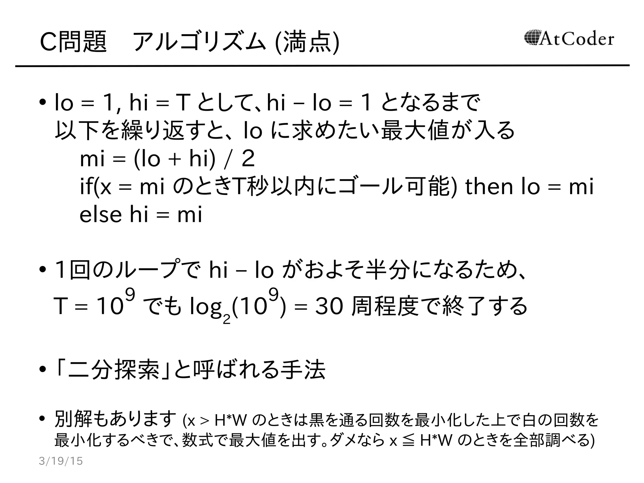 C問題　アルゴリズム (満点)
• lo = 1, hi = T として、hi – lo = 1 となるまで
以下を繰り返すと、 lo に求めたい最大値が入る
mi = (lo + hi) / 2
if(x = mi のときT秒以内にゴール可能) then lo = mi
else hi = mi
• 1回のループで hi – lo がおよそ半分になるため、
T = 10
9
でも log2
(10
9
) = 30 周程度で終了する
• 「二分探索」と呼ばれる手法
• 別解もあります (x > H*W のときは黒を通る回数を最小化した上で白の回数を
最小化するべきで、数式で最大値を出す。ダメなら x ≦ H*W のときを全部調べる)
3/19/15
 