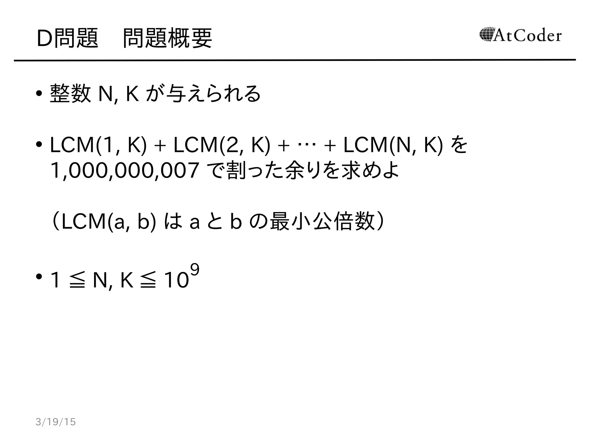 D問題　問題概要
• 整数 N, K が与えられる
• LCM(1, K) + LCM(2, K) + … + LCM(N, K) を
1,000,000,007 で割った余りを求めよ
（LCM(a, b) は a と b の最小公倍数）
• 1 ≦ N, K ≦ 10
9
3/19/15
 