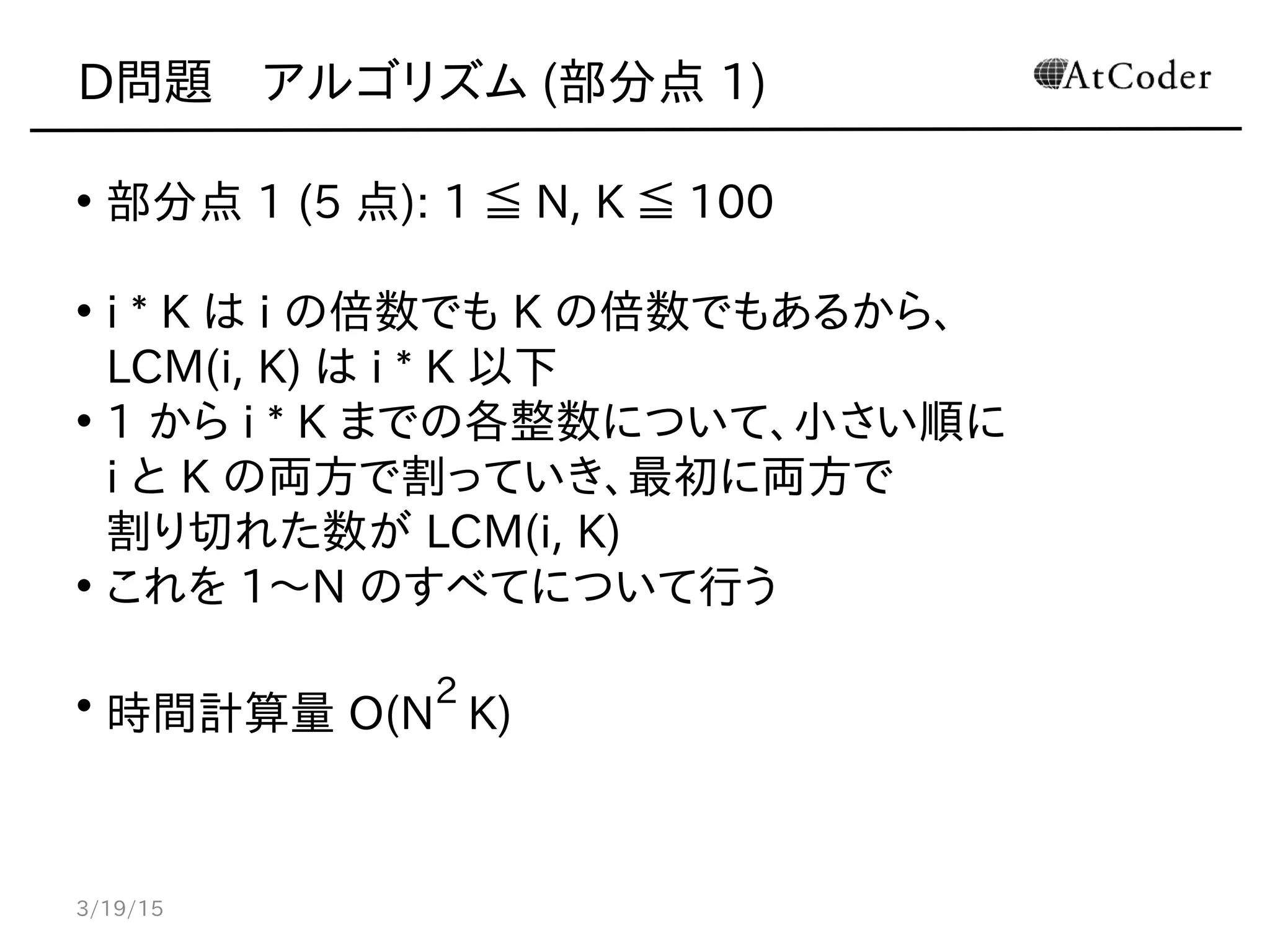 D問題　アルゴリズム (部分点 1)
• 部分点 1 (5 点): 1 ≦ N, K ≦ 100
• i * K は i の倍数でも K の倍数でもあるから、
LCM(i, K) は i * K 以下
• 1 から i * K までの各整数について、小さい順に
i と K の両方で割っていき、最初に両方で
割り切れた数が LCM(i, K)
• これを 1〜N のすべてについて行う
• 時間計算量 O(N
2
K)
3/19/15
 