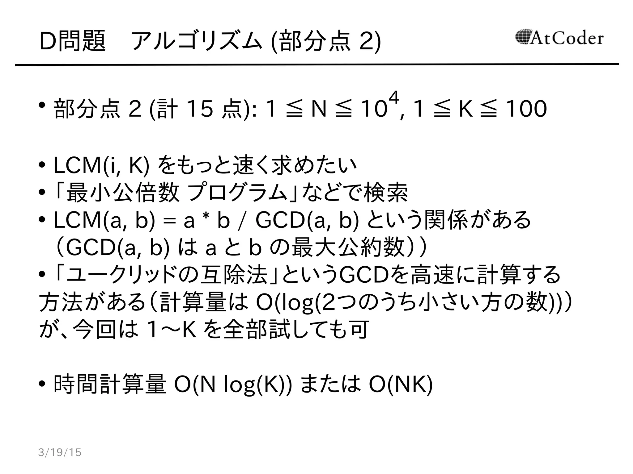D問題　アルゴリズム (部分点 2)
• 部分点 2 (計 15 点): 1 ≦ N ≦ 10
4
, 1 ≦ K ≦ 100
• LCM(i, K) をもっと速く求めたい
• 「最小公倍数 プログラム」などで検索
• LCM(a, b) = a * b / GCD(a, b) という関係がある
（GCD(a, b) は a と b の最大公約数））
• 「ユークリッドの互除法」というGCDを高速に計算する
方法がある（計算量は O(log(2つのうち小さい方の数))）
が、今回は 1〜K を全部試しても可
• 時間計算量 O(N log(K)) または O(NK)
3/19/15
 