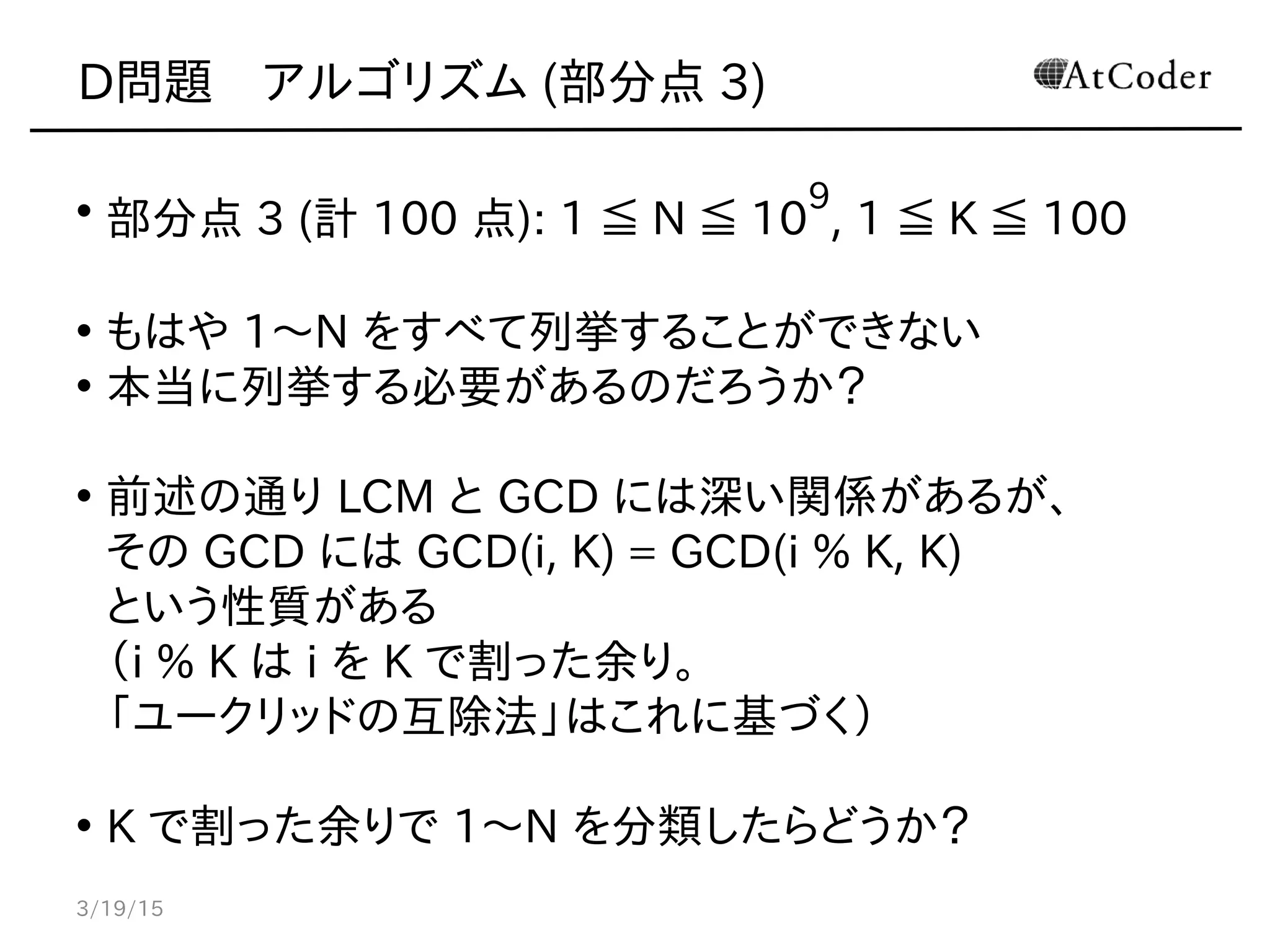 D問題　アルゴリズム (部分点 3)
• 部分点 3 (計 100 点): 1 ≦ N ≦ 10
9
, 1 ≦ K ≦ 100
• もはや 1〜N をすべて列挙することができない
• 本当に列挙する必要があるのだろうか？
• 前述の通り LCM と GCD には深い関係があるが、
その GCD には GCD(i, K) = GCD(i % K, K)
という性質がある
（i % K は i を K で割った余り。
「ユークリッドの互除法」はこれに基づく）
• K で割った余りで 1〜N を分類したらどうか？
3/19/15
 