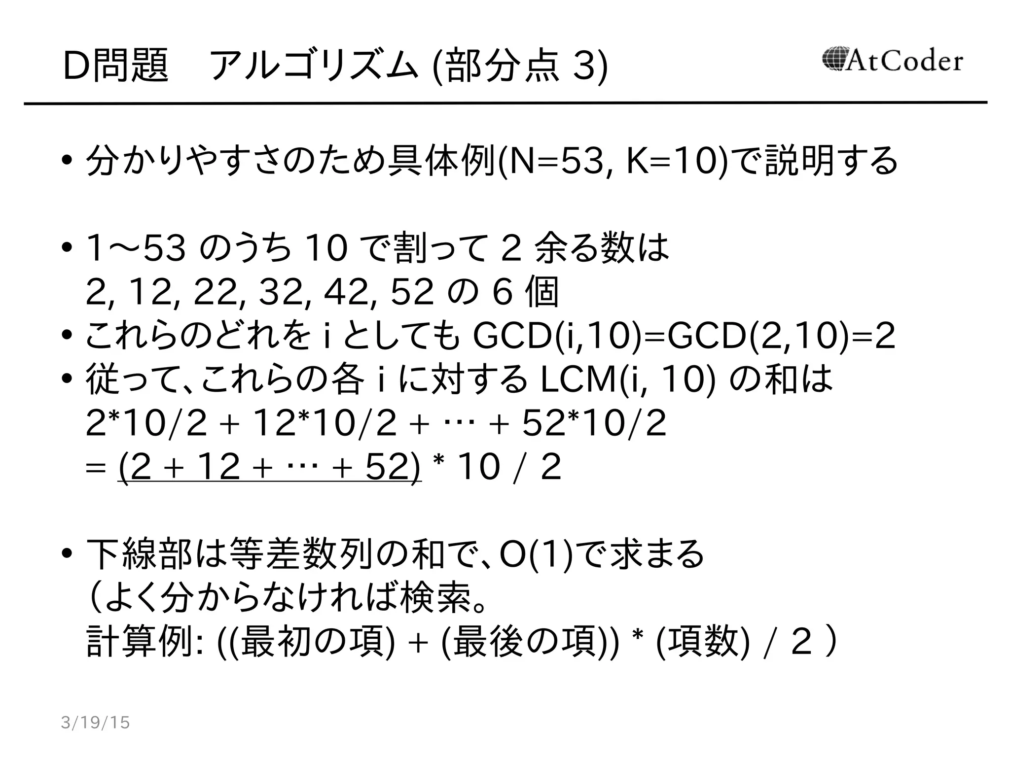 D問題　アルゴリズム (部分点 3)
• 分かりやすさのため具体例(N=53, K=10)で説明する
• 1〜53 のうち 10 で割って 2 余る数は
2, 12, 22, 32, 42, 52 の 6 個
• これらのどれを i としても GCD(i,10)=GCD(2,10)=2
• 従って、これらの各 i に対する LCM(i, 10) の和は
2*10/2 + 12*10/2 + … + 52*10/2
= (2 + 12 + … + 52) * 10 / 2
• 下線部は等差数列の和で、O(1)で求まる
（よく分からなければ検索。
計算例: ((最初の項) + (最後の項)) * (項数) / 2 ）
3/19/15
 