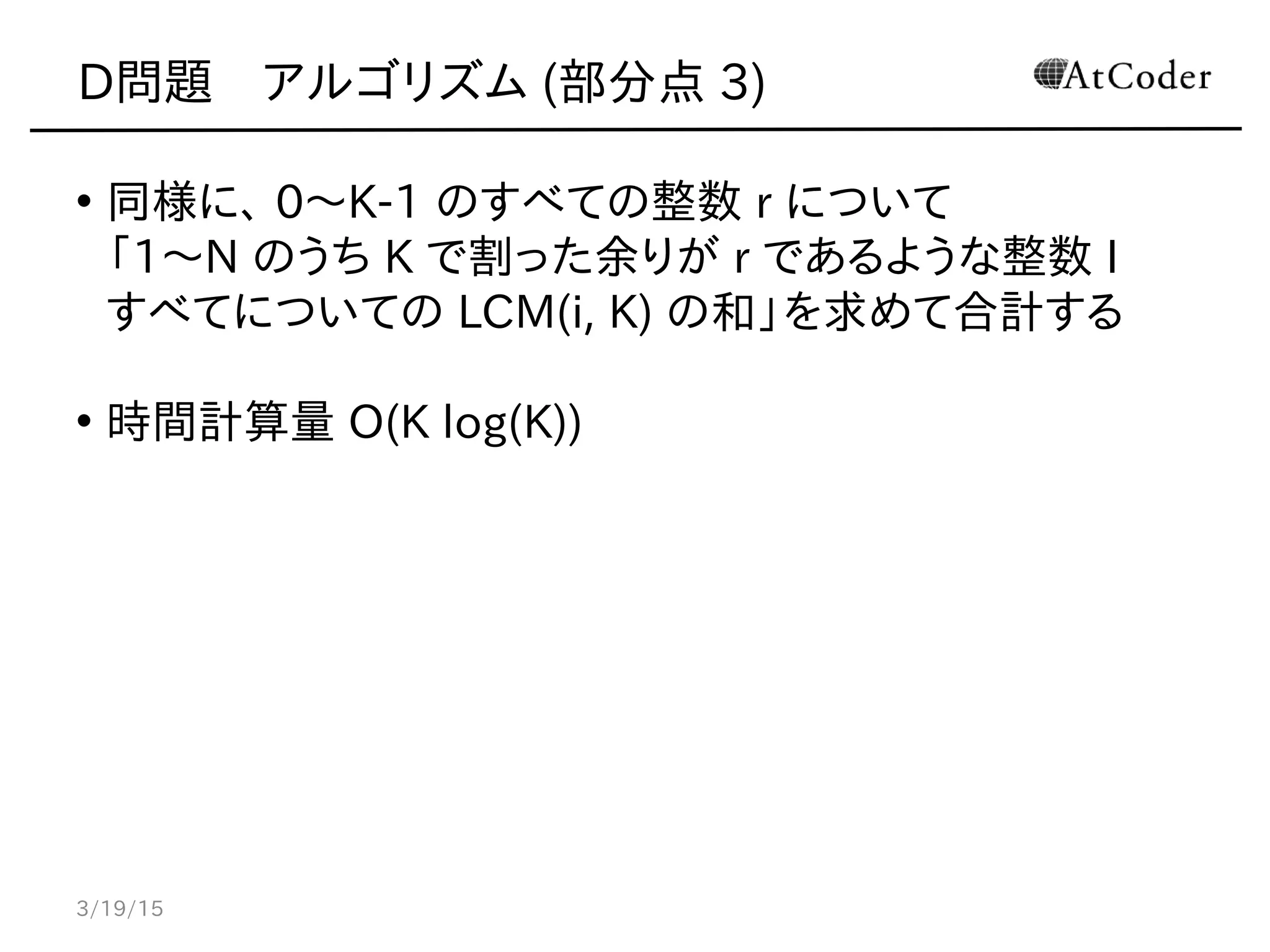 D問題　アルゴリズム (部分点 3)
• 同様に、 0〜K-1 のすべての整数 r について
「1〜N のうち K で割った余りが r であるような整数 I
すべてについての LCM(i, K) の和」を求めて合計する
• 時間計算量 O(K log(K))
3/19/15
 