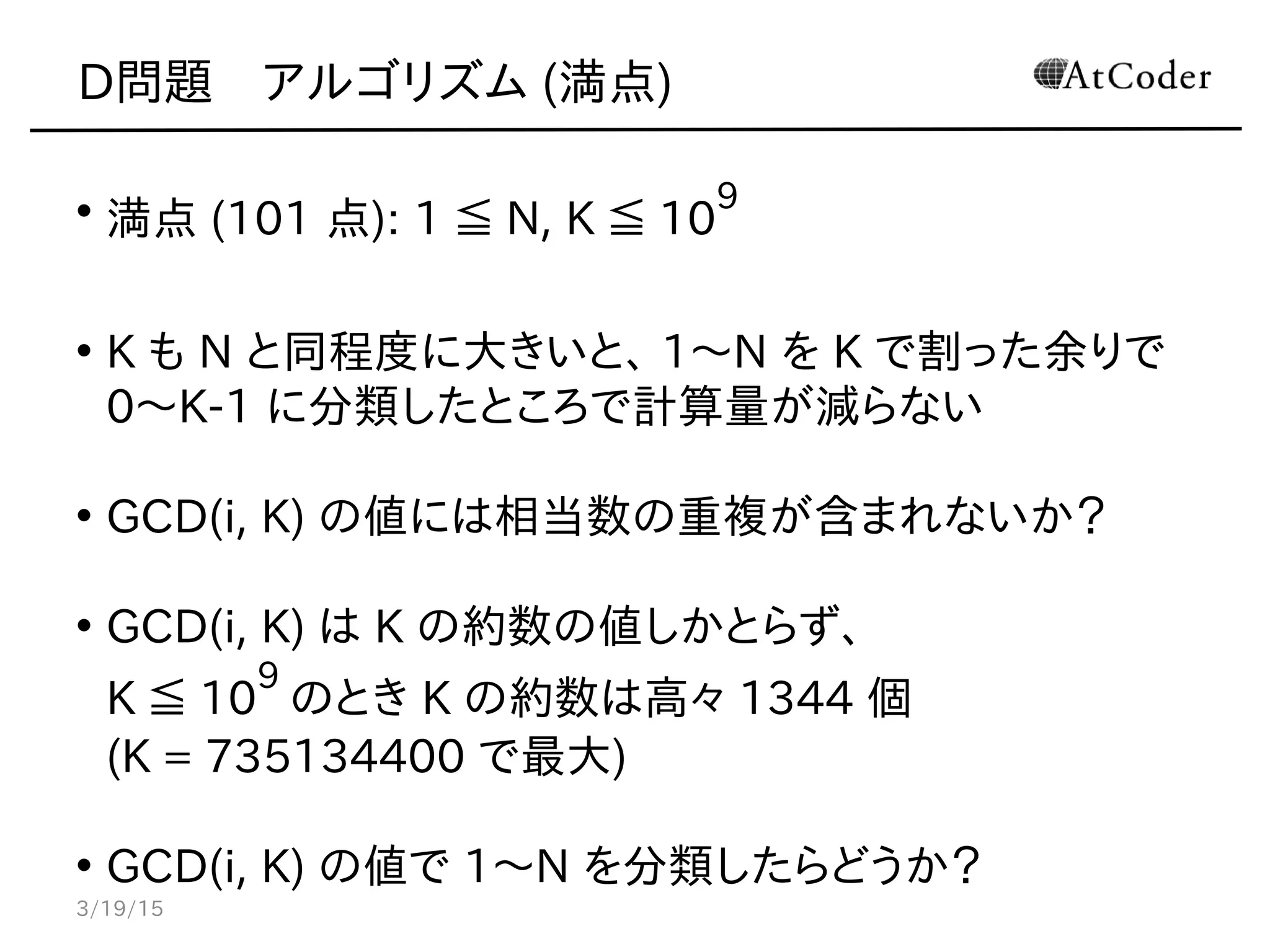 D問題　アルゴリズム (満点)
• 満点 (101 点): 1 ≦ N, K ≦ 10
9
• K も N と同程度に大きいと、 1〜N を K で割った余りで
0〜K-1 に分類したところで計算量が減らない
• GCD(i, K) の値には相当数の重複が含まれないか？
• GCD(i, K) は K の約数の値しかとらず、
K ≦ 10
9
のとき K の約数は高々 1344 個
(K = 735134400 で最大)
• GCD(i, K) の値で 1〜N を分類したらどうか？
3/19/15
 