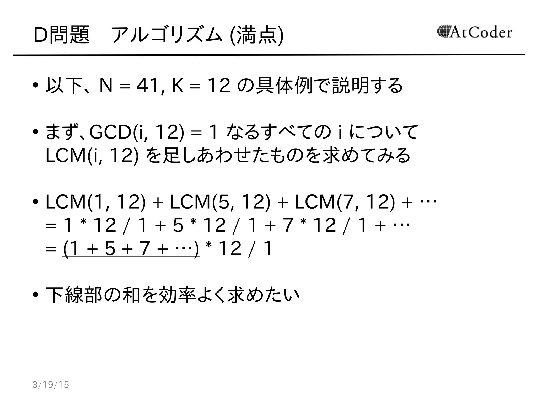 D問題　アルゴリズム (満点)
• 以下、 N = 41, K = 12 の具体例で説明する
• まず、GCD(i, 12) = 1 なるすべての i について
LCM(i, 12) を足しあわせたものを求めてみる
• LCM(1, 12) + LCM(5, 12) + LCM(7, 12) + …
= 1 * 12 / 1 + 5 * 12 / 1 + 7 * 12 / 1 + …
= (1 + 5 + 7 + …) * 12 / 1
• 下線部の和を効率よく求めたい
3/19/15
 