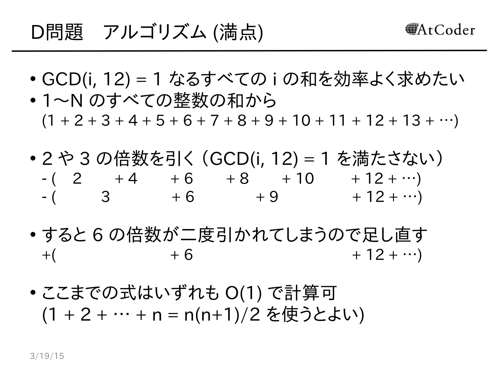 D問題　アルゴリズム (満点)
• GCD(i, 12) = 1 なるすべての i の和を効率よく求めたい
• 1〜N のすべての整数の和から
(1 + 2 + 3 + 4 + 5 + 6 + 7 + 8 + 9 + 10 + 11 + 12 + 13 + …)
• 2 や 3 の倍数を引く （GCD(i, 12) = 1 を満たさない）
- ( 2 + 4 + 6 + 8 + 10 + 12 + …)
- ( 3 + 6 + 9 + 12 + …)
• すると 6 の倍数が二度引かれてしまうので足し直す
+( + 6 + 12 + …)
• ここまでの式はいずれも O(1) で計算可
(1 + 2 + … + n = n(n+1)/2 を使うとよい)
3/19/15
 