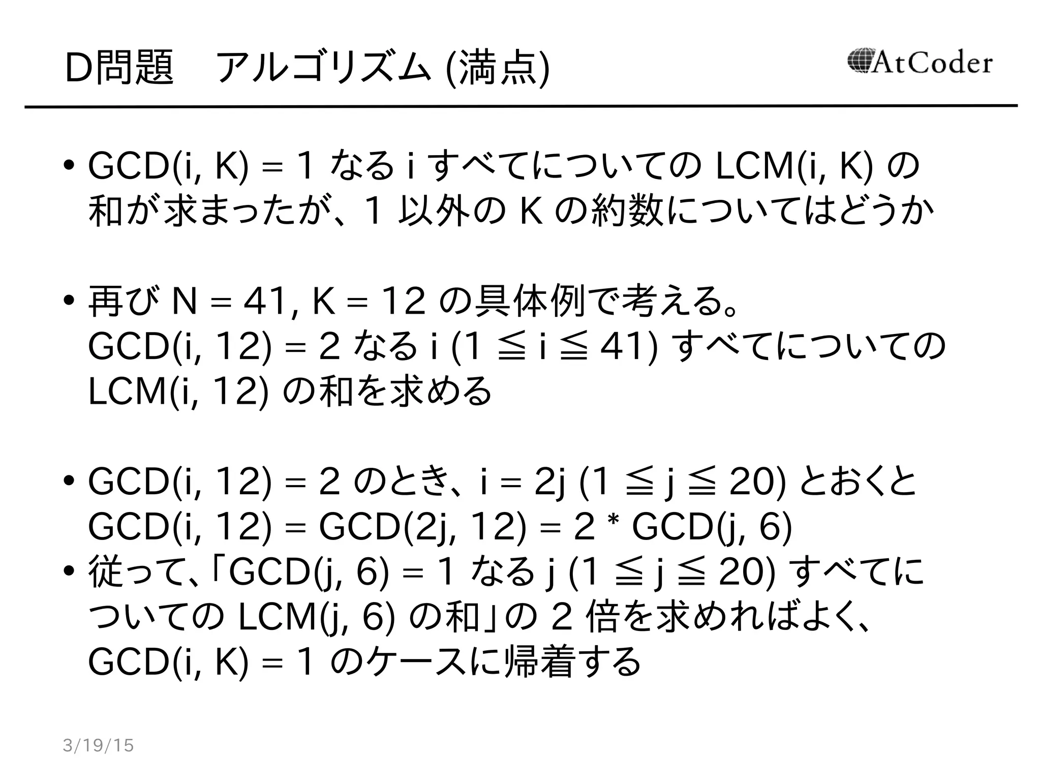 D問題　アルゴリズム (満点)
• GCD(i, K) = 1 なる i すべてについての LCM(i, K) の
和が求まったが、 1 以外の K の約数についてはどうか
• 再び N = 41, K = 12 の具体例で考える。
GCD(i, 12) = 2 なる i (1 ≦ i ≦ 41) すべてについての
LCM(i, 12) の和を求める
• GCD(i, 12) = 2 のとき、 i = 2j (1 ≦ j ≦ 20) とおくと
GCD(i, 12) = GCD(2j, 12) = 2 * GCD(j, 6)
• 従って、「GCD(j, 6) = 1 なる j (1 ≦ j ≦ 20) すべてに
ついての LCM(j, 6) の和」の 2 倍を求めればよく、
GCD(i, K) = 1 のケースに帰着する
3/19/15
 