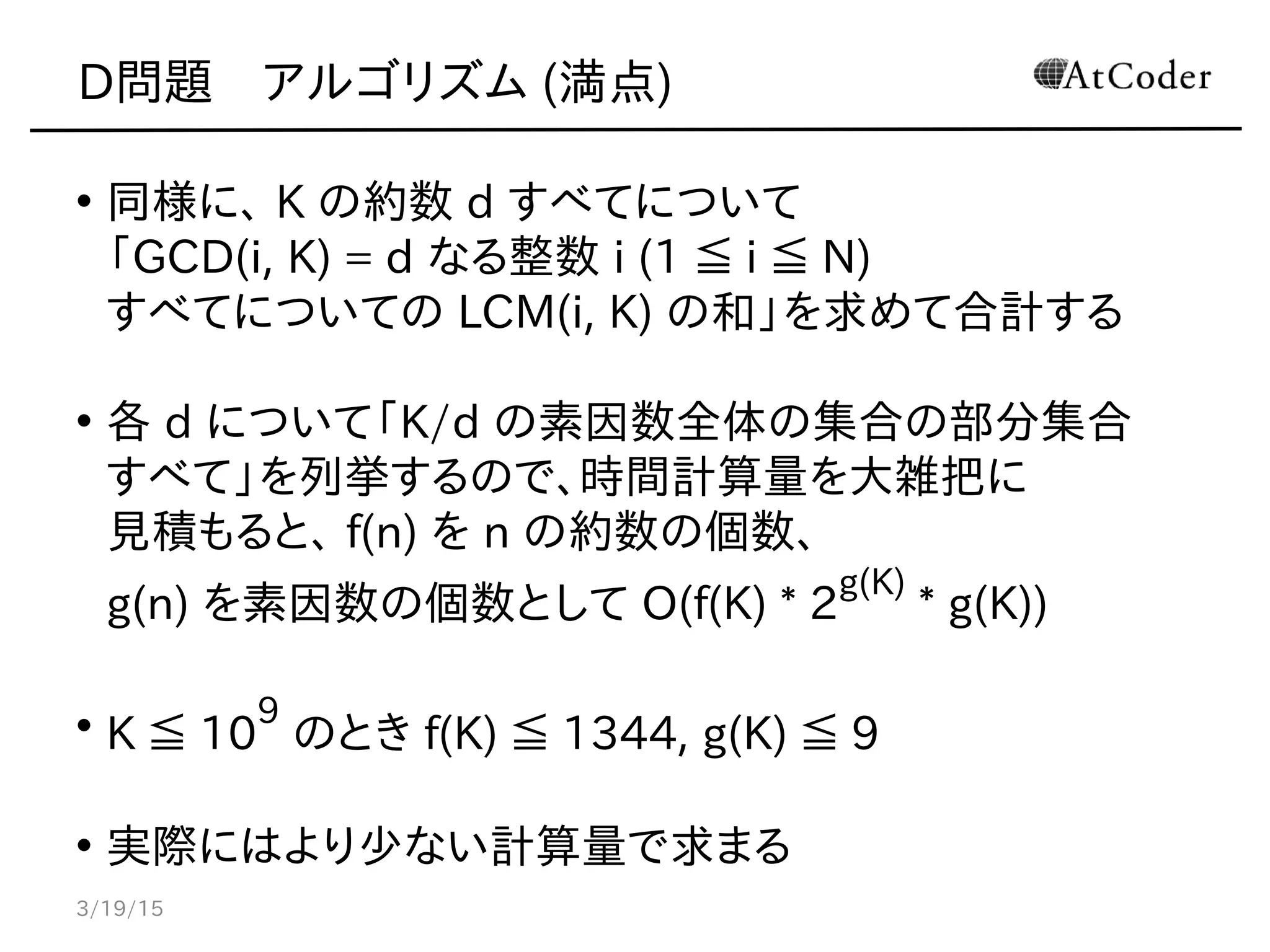 D問題　アルゴリズム (満点)
• 同様に、 K の約数 d すべてについて
「GCD(i, K) = d なる整数 i (1 ≦ i ≦ N)
すべてについての LCM(i, K) の和」を求めて合計する
• 各 d について「K/d の素因数全体の集合の部分集合
すべて」を列挙するので、時間計算量を大雑把に
見積もると、 f(n) を n の約数の個数、
g(n) を素因数の個数として O(f(K) * 2
g(K)
* g(K))
• K ≦ 10
9
のとき f(K) ≦ 1344, g(K) ≦ 9
• 実際にはより少ない計算量で求まる
3/19/15
 