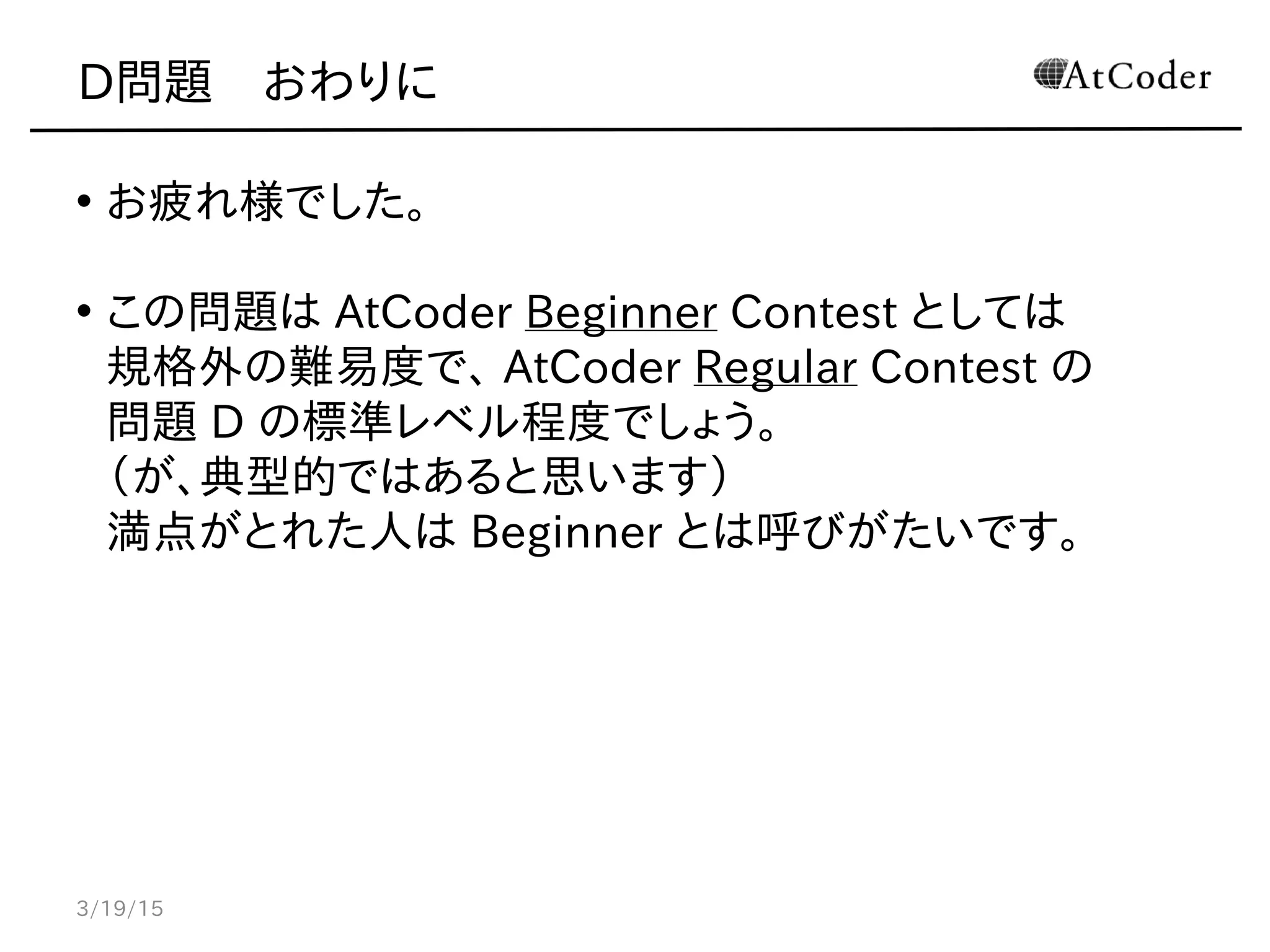 D問題　おわりに
• お疲れ様でした。
• この問題は AtCoder Beginner Contest としては
規格外の難易度で、 AtCoder Regular Contest の
問題 D の標準レベル程度でしょう。
（が、典型的ではあると思います）
満点がとれた人は Beginner とは呼びがたいです。
3/19/15
 