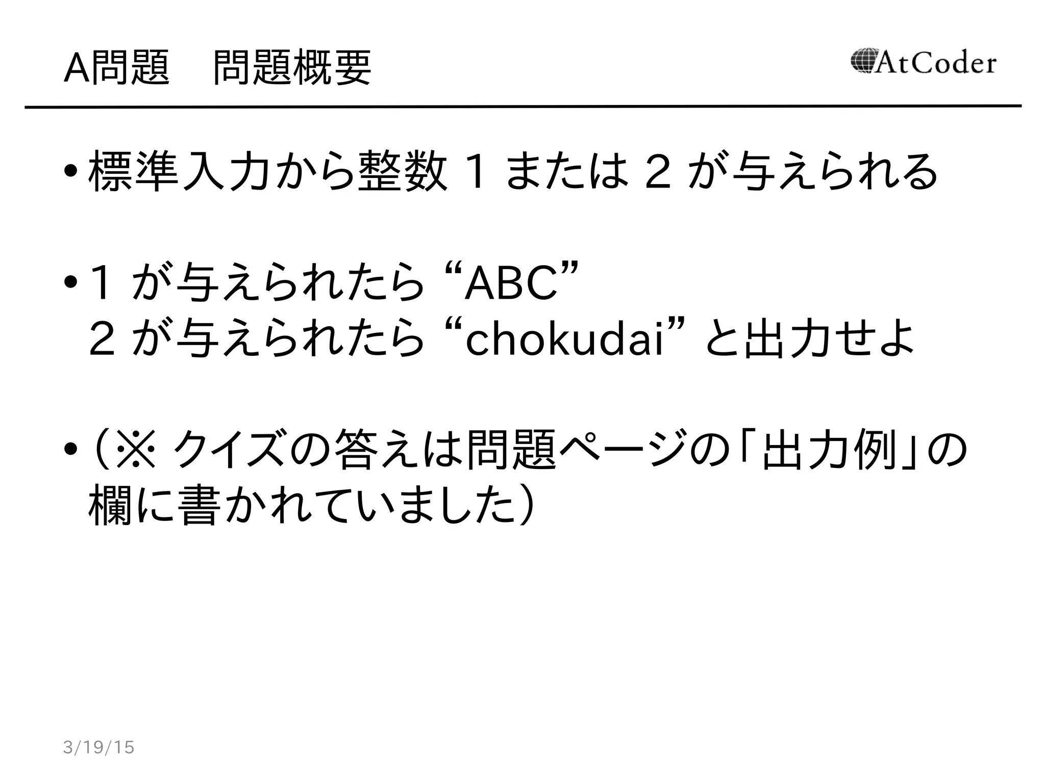 A問題　問題概要
• 標準入力から整数 1 または 2 が与えられる
• 1 が与えられたら “ABC”
2 が与えられたら “chokudai” と出力せよ
• （※ クイズの答えは問題ページの「出力例」の
欄に書かれていました）
3/19/15
 