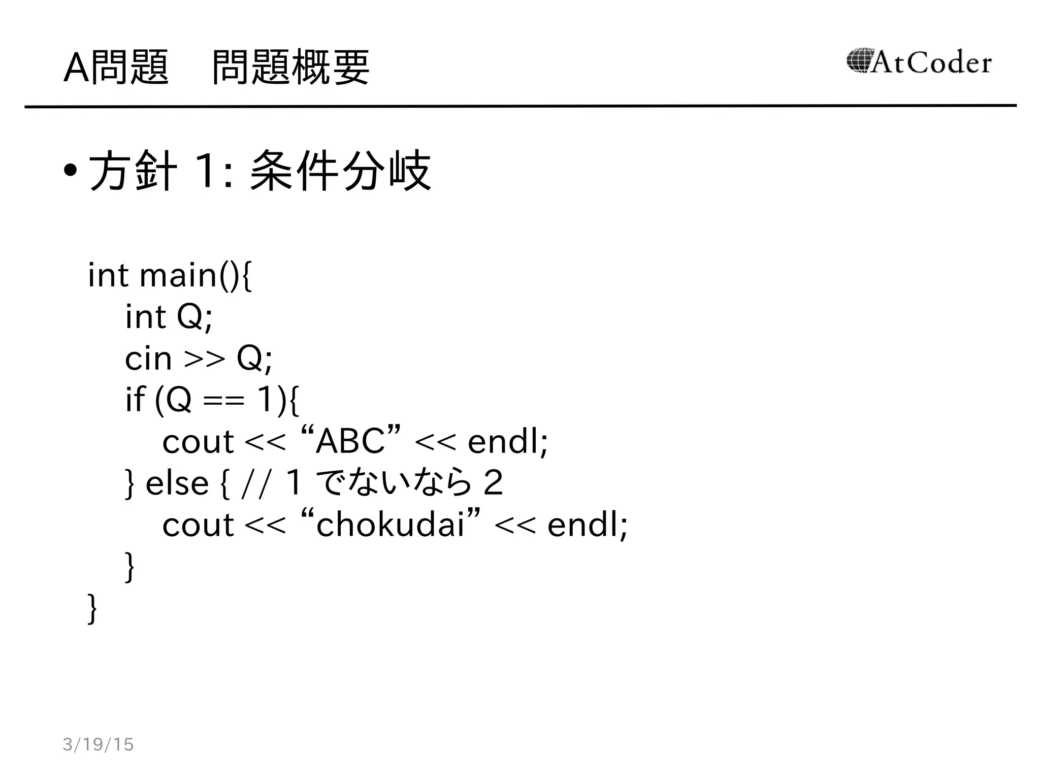 A問題　問題概要
• 方針 1: 条件分岐
int main(){
int Q;
cin >> Q;
if (Q == 1){
cout << “ABC” << endl;
} else { // 1 でないなら 2
cout << “chokudai” << endl;
}
}
3/19/15
 