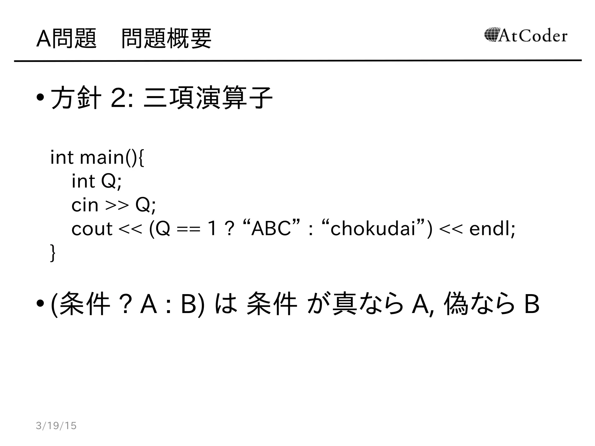 A問題　問題概要
• 方針 2: 三項演算子
int main(){
int Q;
cin >> Q;
cout << (Q == 1 ? “ABC” : “chokudai”) << endl;
}
• (条件 ? A : B) は 条件 が真なら A, 偽なら B
3/19/15
 