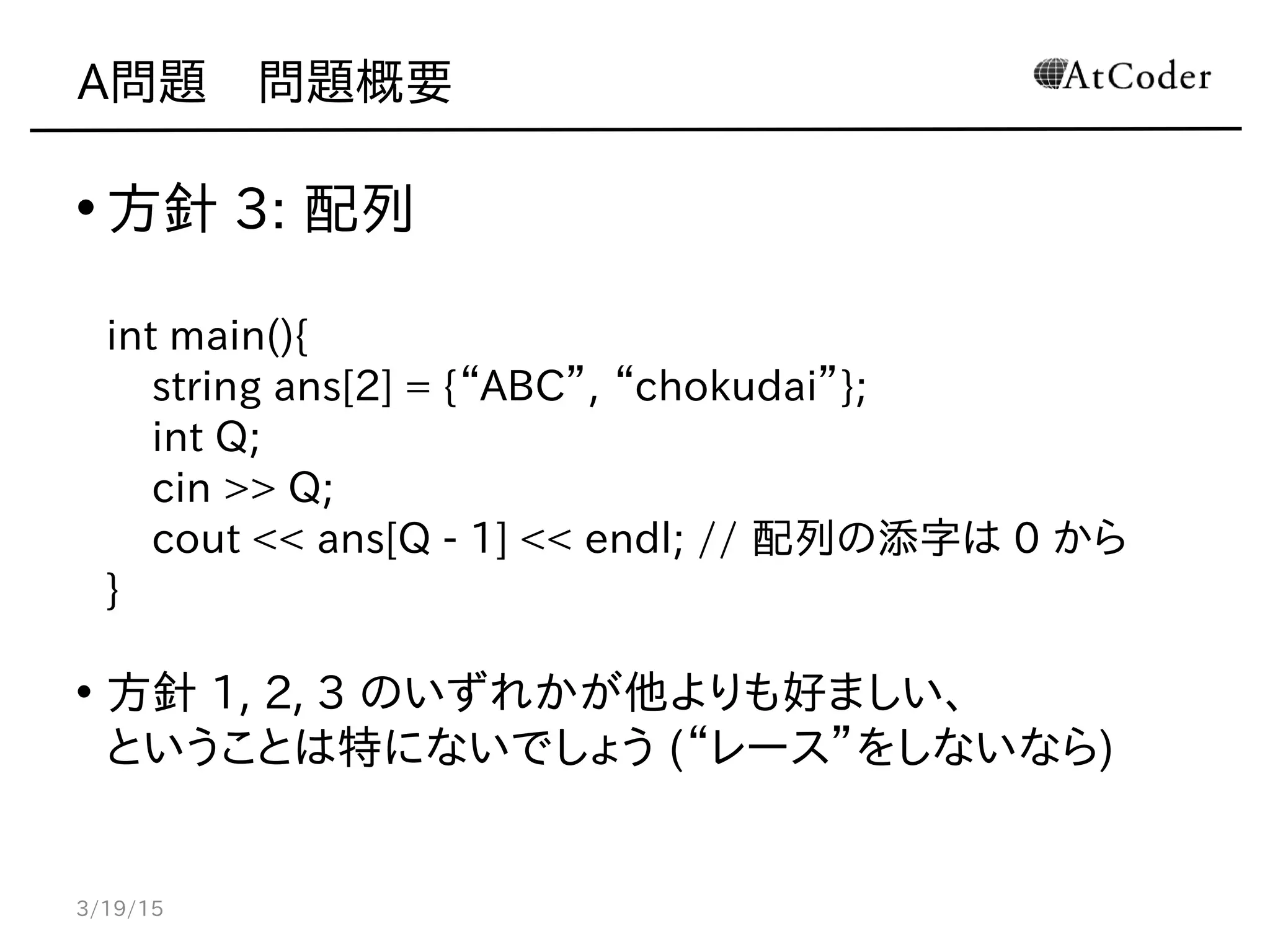 A問題　問題概要
• 方針 3: 配列
int main(){
string ans[2] = {“ABC”, “chokudai”};
int Q;
cin >> Q;
cout << ans[Q - 1] << endl; // 配列の添字は 0 から
}
• 方針 1, 2, 3 のいずれかが他よりも好ましい、
ということは特にないでしょう (“レース”をしないなら)
3/19/15
 