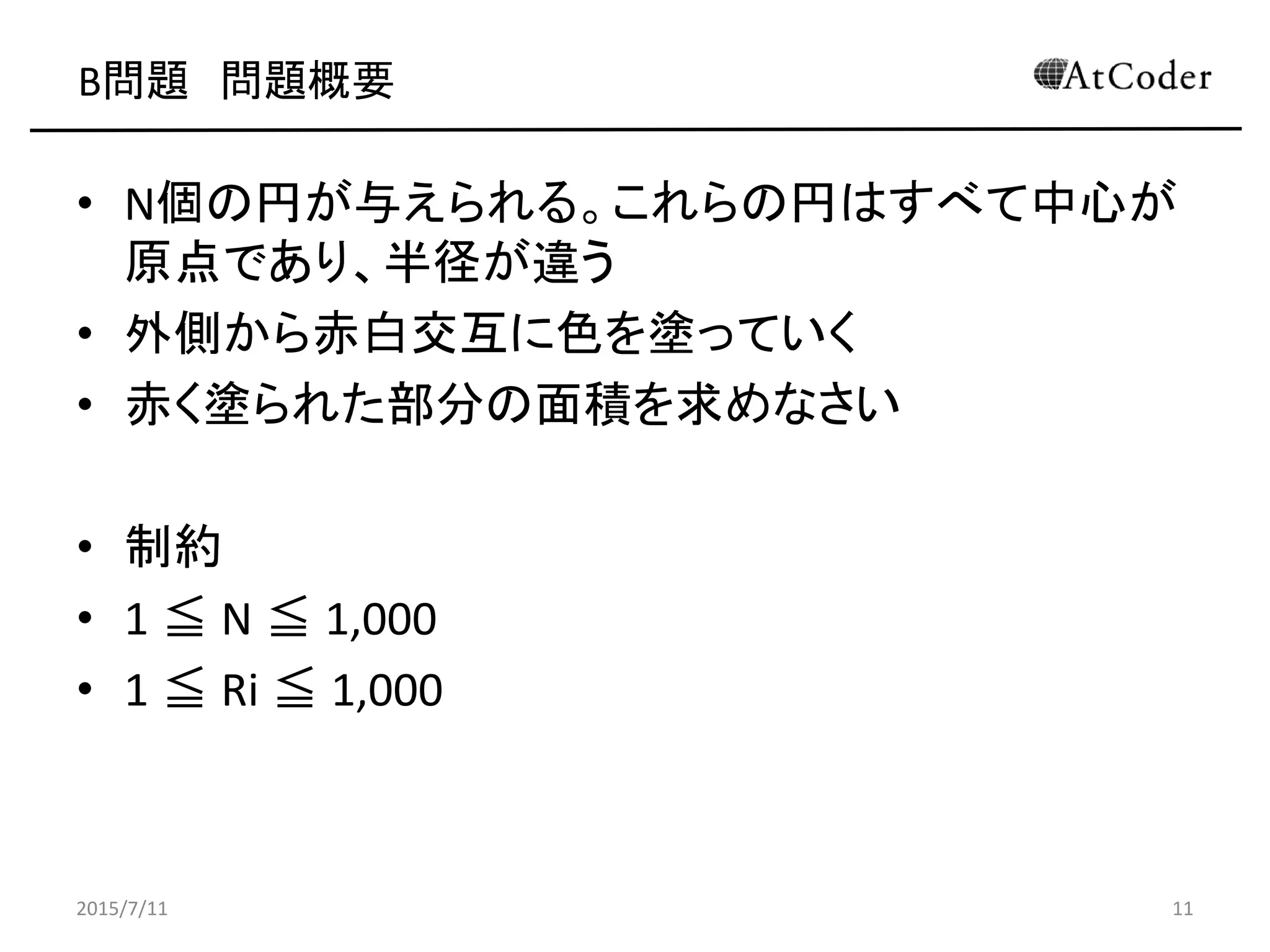 B問題 問題概要
• N個の円が与えられる。これらの円はすべて中心が
原点であり、半径が違う
• 外側から赤白交互に色を塗っていく
• 赤く塗られた部分の面積を求めなさい
• 制約
• 1 ≦ N ≦ 1,000
• 1 ≦ Ri ≦ 1,000
2015/7/11 11
 