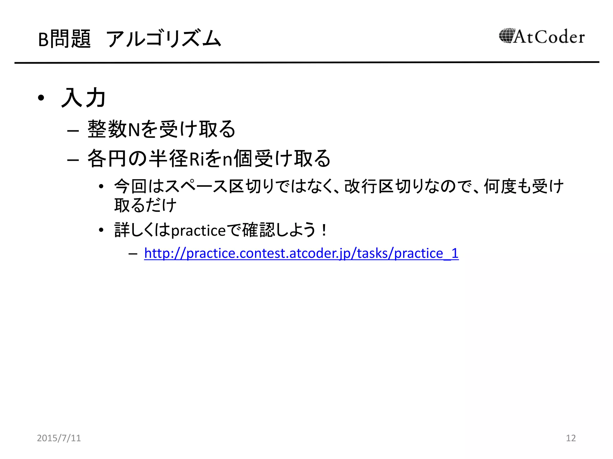 B問題 アルゴリズム
• 入力
– 整数Nを受け取る
– 各円の半径Riをn個受け取る
• 今回はスペース区切りではなく、改行区切りなので、何度も受け
取るだけ
• 詳しくはpracticeで確認しよう！
– http://practice.contest.atcoder.jp/tasks/practice_1
2015/7/11 12
 