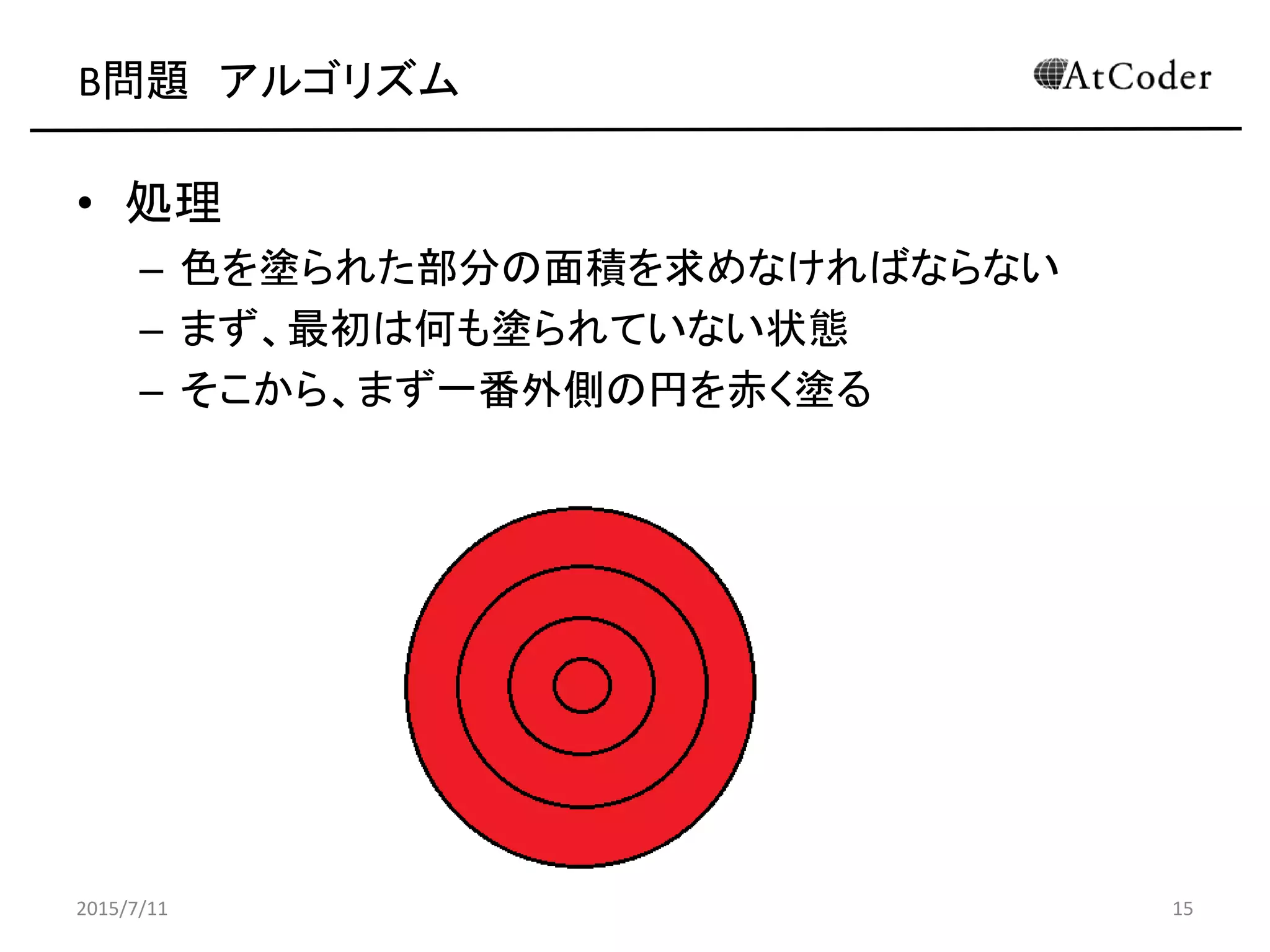B問題 アルゴリズム
• 処理
– 色を塗られた部分の面積を求めなければならない
– まず、最初は何も塗られていない状態
– そこから、まず一番外側の円を赤く塗る
2015/7/11 15
 