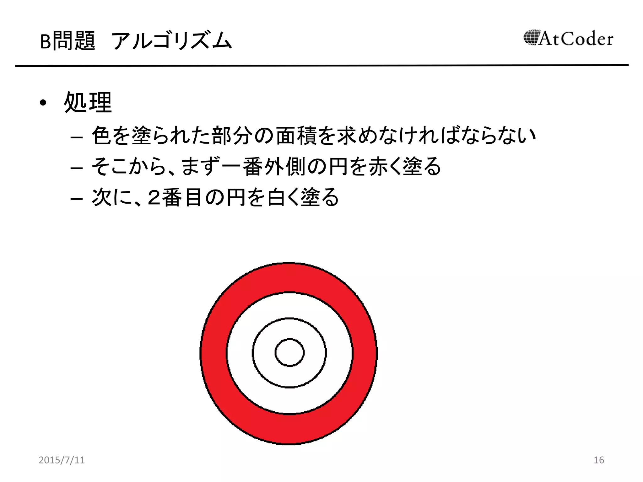 B問題 アルゴリズム
• 処理
– 色を塗られた部分の面積を求めなければならない
– そこから、まず一番外側の円を赤く塗る
– 次に、２番目の円を白く塗る
2015/7/11 16
 