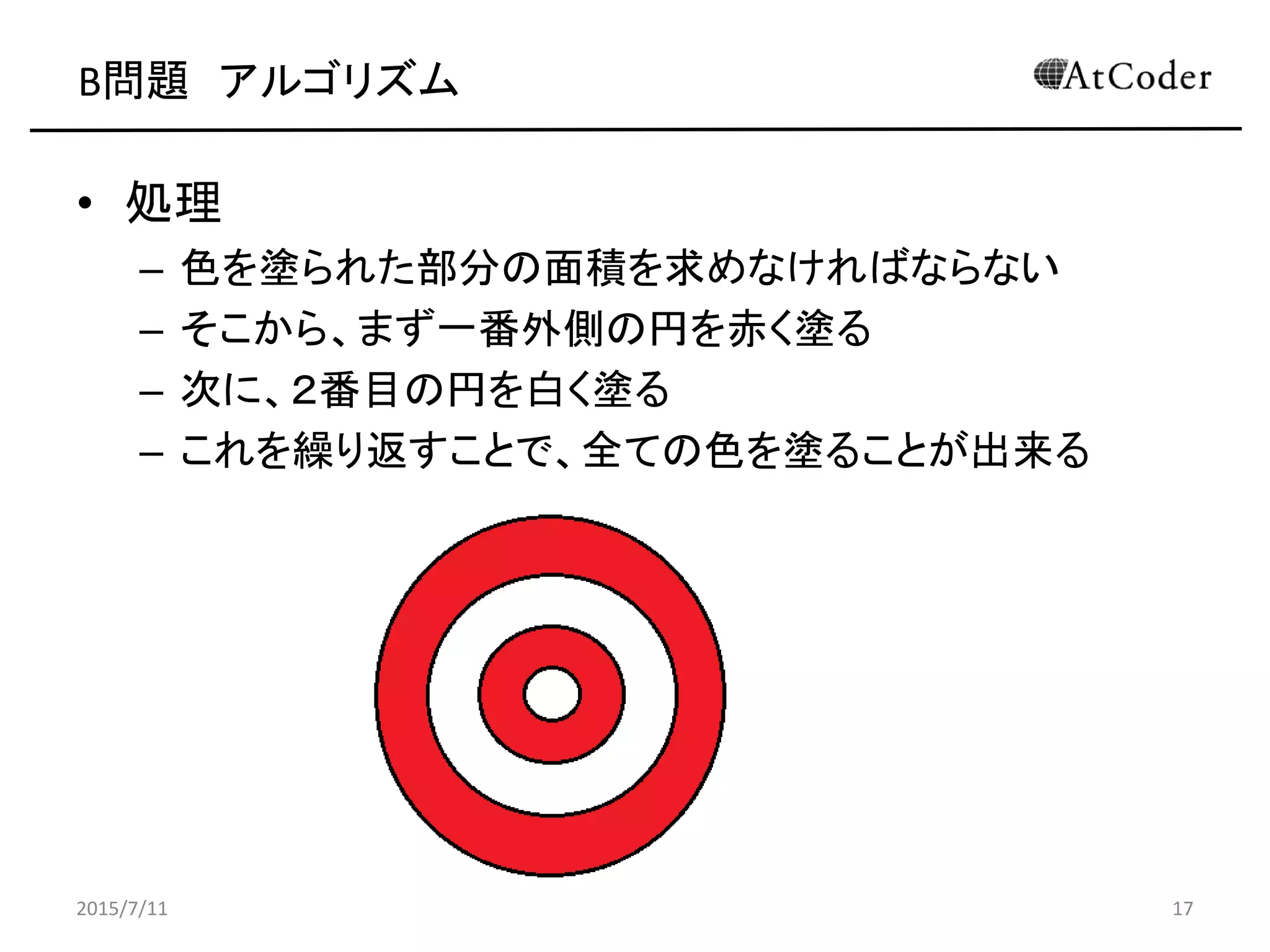 B問題 アルゴリズム
• 処理
– 色を塗られた部分の面積を求めなければならない
– そこから、まず一番外側の円を赤く塗る
– 次に、２番目の円を白く塗る
– これを繰り返すことで、全ての色を塗ることが出来る
2015/7/11 17
 