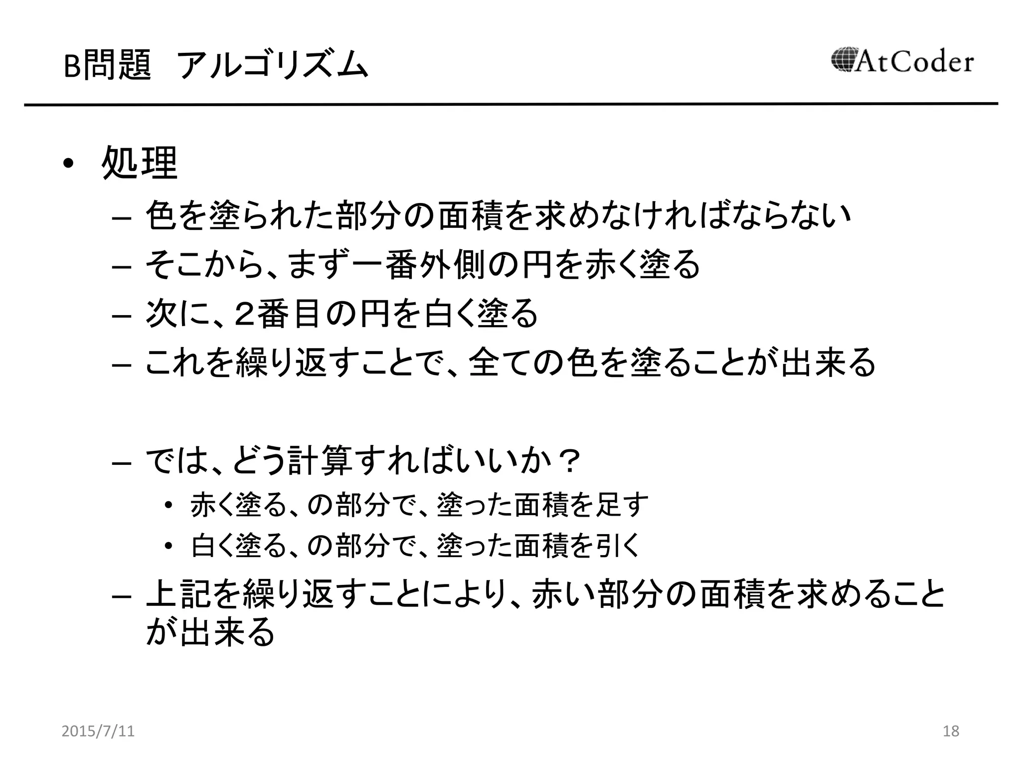 B問題 アルゴリズム
• 処理
– 色を塗られた部分の面積を求めなければならない
– そこから、まず一番外側の円を赤く塗る
– 次に、２番目の円を白く塗る
– これを繰り返すことで、全ての色を塗ることが出来る
– では、どう計算すればいいか？
• 赤く塗る、の部分で、塗った面積を足す
• 白く塗る、の部分で、塗った面積を引く
– 上記を繰り返すことにより、赤い部分の面積を求めること
が出来る
2015/7/11 18
 