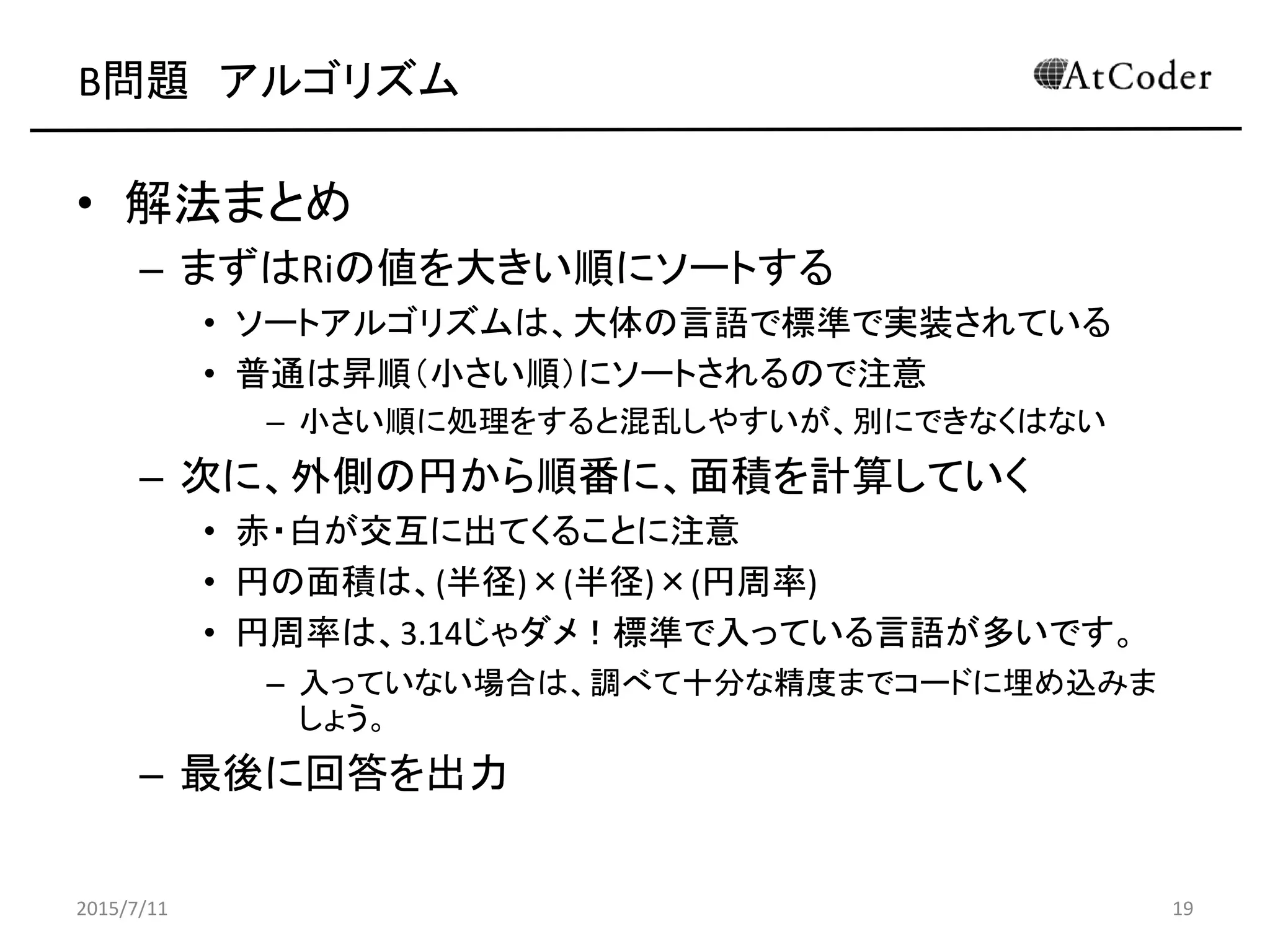 B問題 アルゴリズム
• 解法まとめ
– まずはRiの値を大きい順にソートする
• ソートアルゴリズムは、大体の言語で標準で実装されている
• 普通は昇順（小さい順）にソートされるので注意
– 小さい順に処理をすると混乱しやすいが、別にできなくはない
– 次に、外側の円から順番に、面積を計算していく
• 赤・白が交互に出てくることに注意
• 円の面積は、(半径)×(半径)×(円周率)
• 円周率は、3.14じゃダメ！標準で入っている言語が多いです。
– 入っていない場合は、調べて十分な精度までコードに埋め込みま
しょう。
– 最後に回答を出力
2015/7/11 19
 